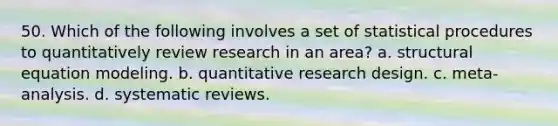 50. Which of the following involves a set of statistical procedures to quantitatively review research in an area? a. structural equation modeling. b. quantitative research design. c. meta-analysis. d. systematic reviews.