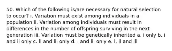 50. Which of the following is/are necessary for natural selection to occur? i. Variation must exist among individuals in a population ii. Variation among individuals must result in differences in the number of offspring surviving in the next generation iii. Variation must be genetically inherited a. i only b. i and ii only c. ii and iii only d. i and iii only e. i, ii and iii