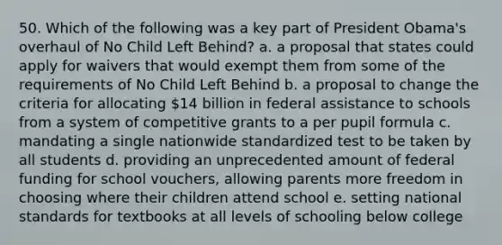 50. Which of the following was a key part of President Obama's overhaul of No Child Left Behind? a. a proposal that states could apply for waivers that would exempt them from some of the requirements of No Child Left Behind b. a proposal to change the criteria for allocating 14 billion in federal assistance to schools from a system of competitive grants to a per pupil formula c. mandating a single nationwide standardized test to be taken by all students d. providing an unprecedented amount of federal funding for school vouchers, allowing parents more freedom in choosing where their children attend school e. setting national standards for textbooks at all levels of schooling below college