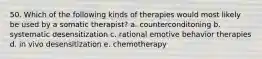 50. Which of the following kinds of therapies would most likely be used by a somatic therapist? a. counterconditoning b. systematic desensitization c. rational emotive behavior therapies d. in vivo desensitization e. chemotherapy