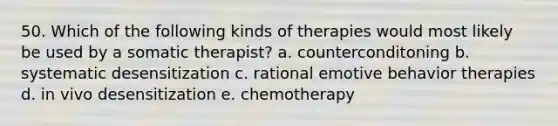 50. Which of the following kinds of therapies would most likely be used by a somatic therapist? a. counterconditoning b. systematic desensitization c. rational emotive behavior therapies d. in vivo desensitization e. chemotherapy