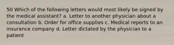 50 Which of the following letters would most likely be signed by the medical assistant? a. Letter to another physician about a consultation b. Order for office supplies c. Medical reports to an insurance company d. Letter dictated by the physician to a patient