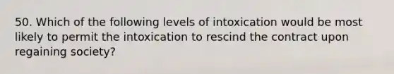 50. Which of the following levels of intoxication would be most likely to permit the intoxication to rescind the contract upon regaining society?