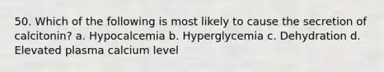 50. Which of the following is most likely to cause the secretion of calcitonin? a. Hypocalcemia b. Hyperglycemia c. Dehydration d. Elevated plasma calcium level