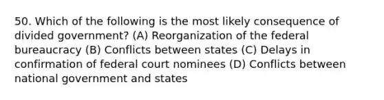 50. Which of the following is the most likely consequence of divided government? (A) Reorganization of the federal bureaucracy (B) Conflicts between states (C) Delays in confirmation of federal court nominees (D) Conflicts between national government and states