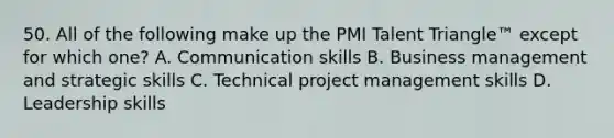 50. All of the following make up the PMI Talent Triangle™ except for which one? A. Communication skills B. Business management and strategic skills C. Technical project management skills D. Leadership skills