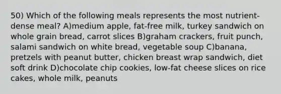 50) Which of the following meals represents the most nutrient-dense meal? A)medium apple, fat-free milk, turkey sandwich on whole grain bread, carrot slices B)graham crackers, fruit punch, salami sandwich on white bread, vegetable soup C)banana, pretzels with peanut butter, chicken breast wrap sandwich, diet soft drink D)chocolate chip cookies, low-fat cheese slices on rice cakes, whole milk, peanuts