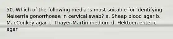 50. Which of the following media is most suitable for identifying Neiserria gonorrhoeae in cervical swab? a. Sheep blood agar b. MacConkey agar c. Thayer-Martin medium d. Hektoen enteric agar