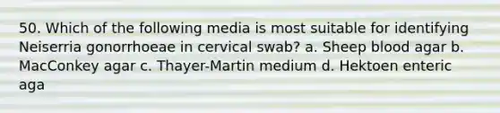 50. Which of the following media is most suitable for identifying Neiserria gonorrhoeae in cervical swab? a. Sheep blood agar b. MacConkey agar c. Thayer-Martin medium d. Hektoen enteric aga