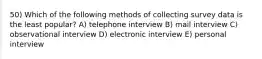 50) Which of the following methods of collecting survey data is the least popular? A) telephone interview B) mail interview C) observational interview D) electronic interview E) personal interview