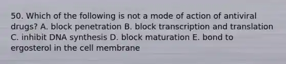 50. Which of the following is not a mode of action of antiviral drugs? A. block penetration B. block transcription and translation C. inhibit DNA synthesis D. block maturation E. bond to ergosterol in the cell membrane