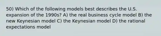 50) Which of the following models best describes the U.S. expansion of the 1990s? A) the real business cycle model B) the new Keynesian model C) the Keynesian model D) the rational expectations model