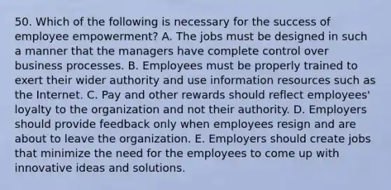 50. Which of the following is necessary for the success of employee empowerment? A. The jobs must be designed in such a manner that the managers have complete control over business processes. B. Employees must be properly trained to exert their wider authority and use information resources such as the Internet. C. Pay and other rewards should reflect employees' loyalty to the organization and not their authority. D. Employers should provide feedback only when employees resign and are about to leave the organization. E. Employers should create jobs that minimize the need for the employees to come up with innovative ideas and solutions.