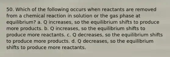 50. Which of the following occurs when reactants are removed from a chemical reaction in solution or the gas phase at equilibrium? a. Q increases, so the equilibrium shifts to produce more products. b. Q increases, so the equilibrium shifts to produce more reactants. c. Q decreases, so the equilibrium shifts to produce more products. d. Q decreases, so the equilibrium shifts to produce more reactants.