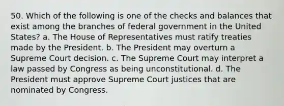 50. Which of the following is one of the checks and balances that exist among the branches of federal government in the United States? a. The House of Representatives must ratify treaties made by the President. b. The President may overturn a Supreme Court decision. c. The Supreme Court may interpret a law passed by Congress as being unconstitutional. d. The President must approve Supreme Court justices that are nominated by Congress.