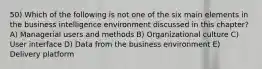 50) Which of the following is not one of the six main elements in the business intelligence environment discussed in this chapter? A) Managerial users and methods B) Organizational culture C) User interface D) Data from the business environment E) Delivery platform