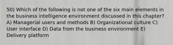 50) Which of the following is not one of the six main elements in the business intelligence environment discussed in this chapter? A) Managerial users and methods B) Organizational culture C) User interface D) Data from the business environment E) Delivery platform