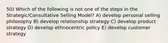 50) Which of the following is not one of the steps in the Strategic/Consultative Selling Model? A) develop personal selling philosophy B) develop relationship strategy C) develop product strategy D) develop ethnocentric policy E) develop customer strategy