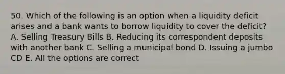 50. Which of the following is an option when a liquidity deficit arises and a bank wants to borrow liquidity to cover the deficit? A. Selling Treasury Bills B. Reducing its correspondent deposits with another bank C. Selling a municipal bond D. Issuing a jumbo CD E. All the options are correct