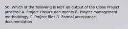 50. Which of the following is NOT an output of the Close Project process? A. Project closure documents B. Project management methodology C. Project files D. Formal acceptance documentation