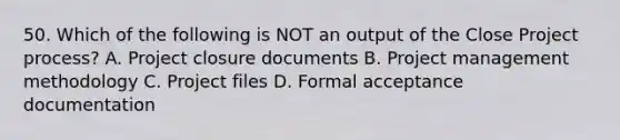 50. Which of the following is NOT an output of the Close Project process? A. Project closure documents B. Project management methodology C. Project files D. Formal acceptance documentation