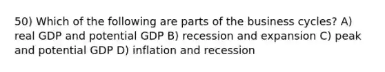 50) Which of the following are parts of the business cycles? A) real GDP and potential GDP B) recession and expansion C) peak and potential GDP D) inflation and recession