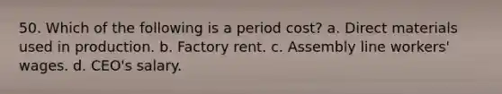 50. Which of the following is a period cost? a. Direct materials used in production. b. Factory rent. c. Assembly line workers' wages. d. CEO's salary.