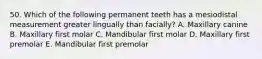 50. Which of the following permanent teeth has a mesiodistal measurement greater lingually than facially? A. Maxillary canine B. Maxillary first molar C. Mandibular first molar D. Maxillary first premolar E. Mandibular first premolar