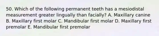 50. Which of the following permanent teeth has a mesiodistal measurement greater lingually than facially? A. Maxillary canine B. Maxillary first molar C. Mandibular first molar D. Maxillary first premolar E. Mandibular first premolar