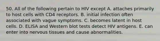 50. All of the following pertain to HIV except A. attaches primarily to host cells with CD4 receptors. B. initial infection often associated with vague symptoms. C. becomes latent in host cells. D. ELISA and Western blot tests detect HIV antigens. E. can enter into nervous tissues and cause abnormalities.