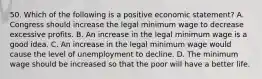 50. Which of the following is a positive economic statement? A. Congress should increase the legal minimum wage to decrease excessive profits. B. An increase in the legal minimum wage is a good idea. C. An increase in the legal minimum wage would cause the level of unemployment to decline. D. The minimum wage should be increased so that the poor will have a better life.