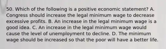 50. Which of the following is a positive economic statement? A. Congress should increase the legal minimum wage to decrease excessive profits. B. An increase in the legal minimum wage is a good idea. C. An increase in the legal minimum wage would cause the level of unemployment to decline. D. The minimum wage should be increased so that the poor will have a better life.