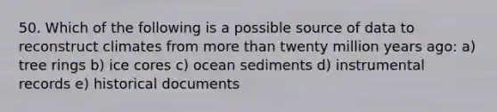 50. Which of the following is a possible source of data to reconstruct climates from more than twenty million years ago: a) tree rings b) ice cores c) ocean sediments d) instrumental records e) historical documents