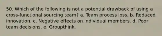 50. ​Which of the following is not a potential drawback of using a cross-functional sourcing team? a. Team process loss. b. Reduced innovation. c. Negative effects on individual members. d. Poor team decisions. e. Groupthink.