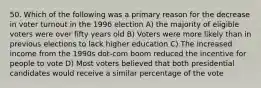 50. Which of the following was a primary reason for the decrease in voter turnout in the 1996 election A) the majority of eligible voters were over fifty years old B) Voters were more likely than in previous elections to lack higher education C) The increased income from the 1990s dot-com boom reduced the incentive for people to vote D) Most voters believed that both presidential candidates would receive a similar percentage of the vote