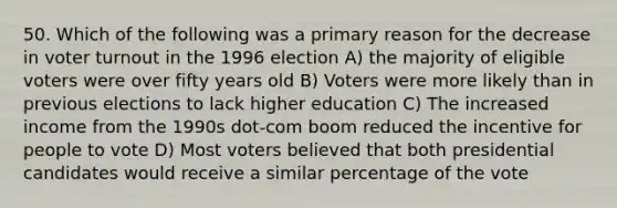 50. Which of the following was a primary reason for the decrease in voter turnout in the 1996 election A) the majority of eligible voters were over fifty years old B) Voters were more likely than in previous elections to lack higher education C) The increased income from the 1990s dot-com boom reduced the incentive for people to vote D) Most voters believed that both presidential candidates would receive a similar percentage of the vote