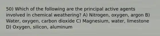 50) Which of the following are the principal active agents involved in chemical weathering? A) Nitrogen, oxygen, argon B) Water, oxygen, carbon dioxide C) Magnesium, water, limestone D) Oxygen, silicon, aluminum