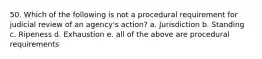 50. Which of the following is not a procedural requirement for judicial review of an agency's action? a. Jurisdiction b. Standing c. Ripeness d. Exhaustion e. all of the above are procedural requirements