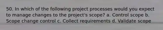 50. In which of the following project processes would you expect to manage changes to the project's scope? a. Control scope b. Scope change control c. Collect requirements d. Validate scope