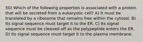 50) Which of the following properties is associated with a protein that will be secreted from a eukaryotic cell? A) It must be translated by a ribosome that remains free within the cytosol. B) Its signal sequence must target it to the ER. C) Its signal sequence must be cleaved off as the polypeptide enters the ER. D) Its signal sequence must target it to the plasma membrane.