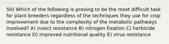 50) Which of the following is proving to be the most difficult task for plant breeders regardless of the techniques they use for crop improvement due to the complexity of the metabolic pathways involved? A) insect resistance B) nitrogen fixation C) herbicide resistance D) improved nutritional quality E) virus resistance