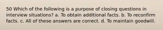 50 Which of the following is a purpose of closing questions in interview situations? a. To obtain additional facts. b. To reconfirm facts. c. All of these answers are correct. d. To maintain goodwill.