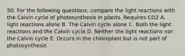 50. For the following questions, compare the light reactions with the Calvin cycle of photosynthesis in plants. Requires CO2 A. light reactions alone B. The Calvin cycle alone C. Both the light reactions and the Calvin cycle D. Neither the light reactions nor the Calvin cycle E. Occurs in the chloroplast but is not part of photosynthesis