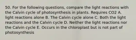 50. For the following questions, compare the light reactions with the Calvin cycle of photosynthesis in plants. Requires CO2 A. light reactions alone B. The Calvin cycle alone C. Both the light reactions and the Calvin cycle D. Neither the light reactions nor the Calvin cycle E. Occurs in the chloroplast but is not part of photosynthesis