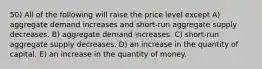 50) All of the following will raise the price level except A) aggregate demand increases and short-run aggregate supply decreases. B) aggregate demand increases. C) short-run aggregate supply decreases. D) an increase in the quantity of capital. E) an increase in the quantity of money.