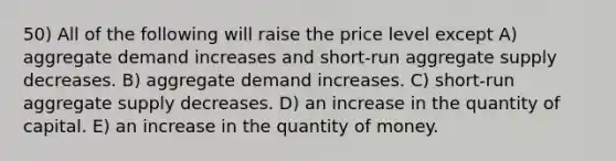 50) All of the following will raise the price level except A) aggregate demand increases and short-run aggregate supply decreases. B) aggregate demand increases. C) short-run aggregate supply decreases. D) an increase in the quantity of capital. E) an increase in the quantity of money.