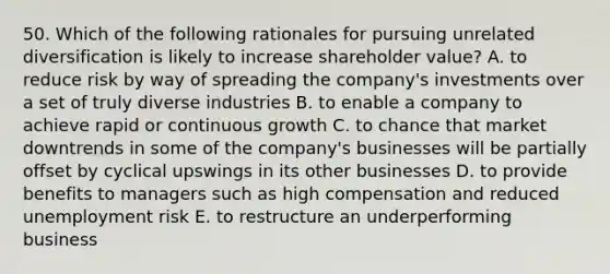 50. Which of the following rationales for pursuing unrelated diversification is likely to increase shareholder value? A. to reduce risk by way of spreading the company's investments over a set of truly diverse industries B. to enable a company to achieve rapid or continuous growth C. to chance that market downtrends in some of the company's businesses will be partially offset by cyclical upswings in its other businesses D. to provide benefits to managers such as high compensation and reduced unemployment risk E. to restructure an underperforming business