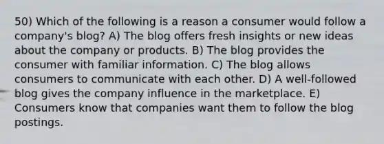 50) Which of the following is a reason a consumer would follow a company's blog? A) The blog offers fresh insights or new ideas about the company or products. B) The blog provides the consumer with familiar information. C) The blog allows consumers to communicate with each other. D) A well-followed blog gives the company influence in the marketplace. E) Consumers know that companies want them to follow the blog postings.