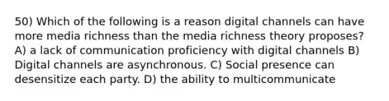 50) Which of the following is a reason digital channels can have more media richness than the media richness theory proposes? A) a lack of communication proficiency with digital channels B) Digital channels are asynchronous. C) Social presence can desensitize each party. D) the ability to multicommunicate