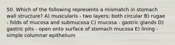 50. Which of the following represents a mismatch in stomach wall structure? A) muscularis - two layers; both circular B) rugae - folds of mucosa and submucosa C) mucosa - gastric glands D) gastric pits - open onto surface of stomach mucosa E) lining - simple columnar epithelium